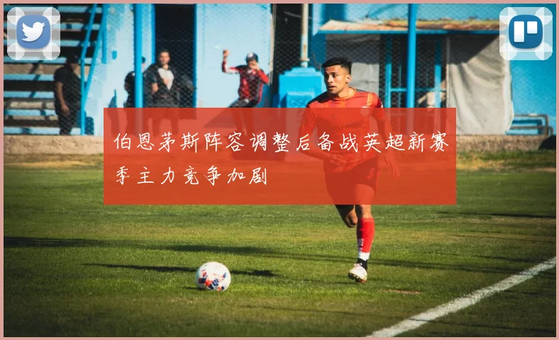 伯恩茅斯阵容调整后备战英超新赛季主力竞争加剧