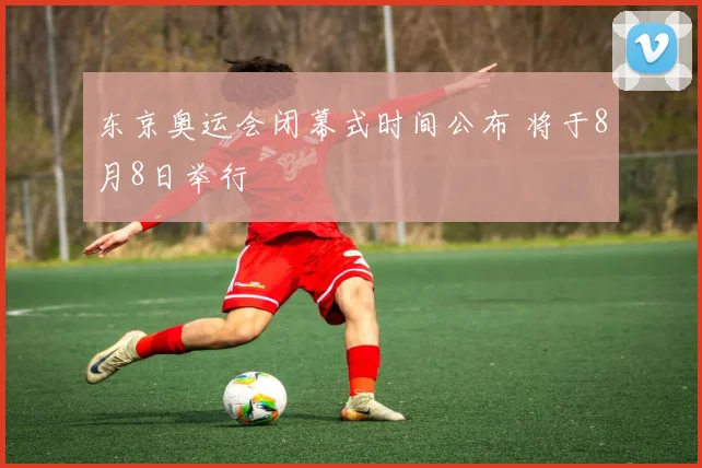 东京奥运会闭幕式时间公布 将于8月8日举行