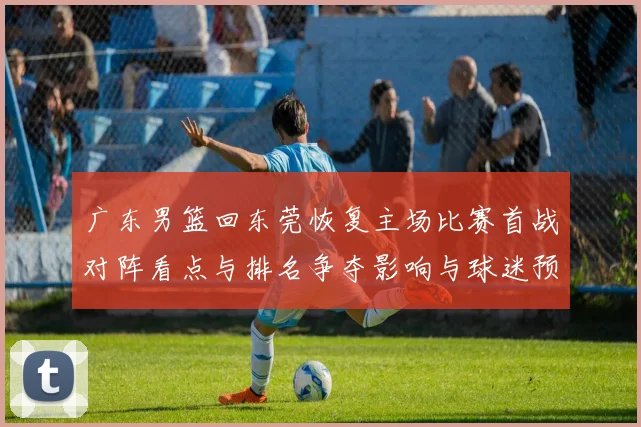 广东男篮回东莞恢复主场比赛首战对阵看点与排名争夺影响与球迷预期