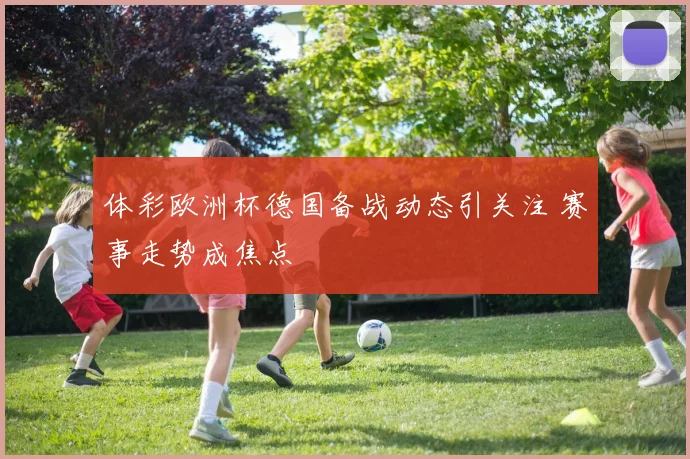 体彩欧洲杯德国备战动态引关注 赛事走势成焦点