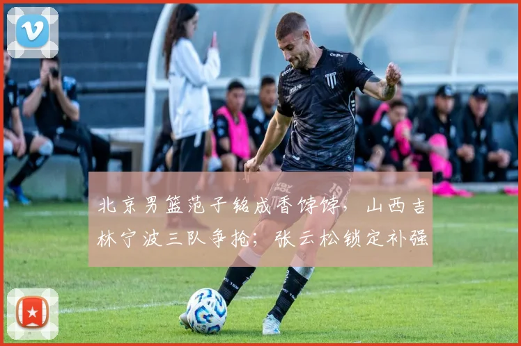 北京男篮范子铭成香饽饽，山西吉林宁波三队争抢；张云松锁定补强目标，2米05大前锋有望加盟_辽宁_山东_同曦