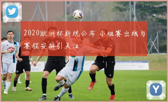 2020欧洲杯新规公布 小组赛出线与赛程安排引关注