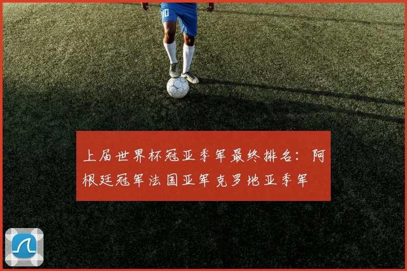 上届世界杯冠亚季军最终排名：阿根廷冠军法国亚军克罗地亚季军
