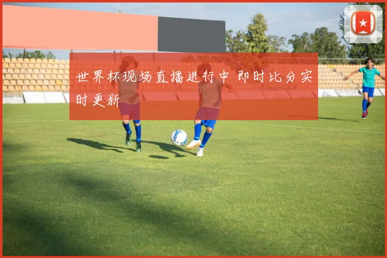 世界杯现场直播进行中 即时比分实时更新