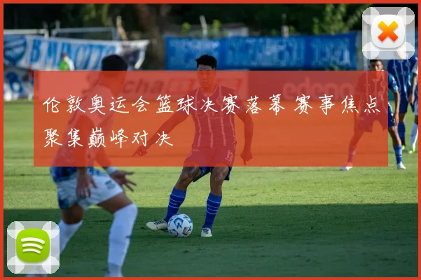伦敦奥运会篮球决赛落幕 赛事焦点聚集巅峰对决