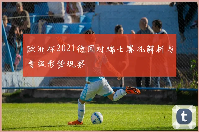 欧洲杯2021德国对瑞士赛况解析与晋级形势观察