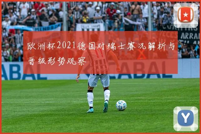 欧洲杯2021德国对瑞士赛况解析与晋级形势观察