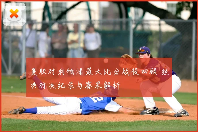 曼联对利物浦最大比分战役回顾 经典对决纪录与赛果解析