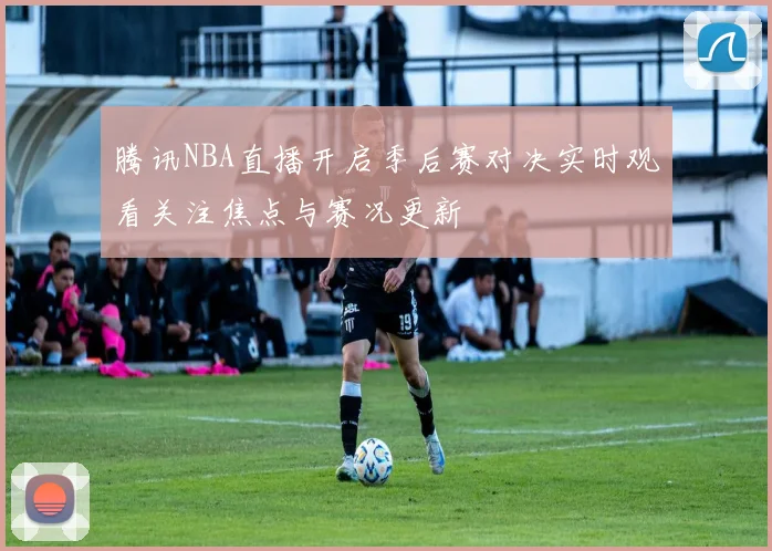 腾讯NBA直播开启季后赛对决实时观看关注焦点与赛况更新