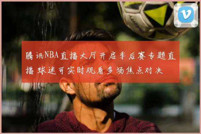 腾讯NBA直播大厅开启季后赛专题直播 球迷可实时观看多场焦点对决