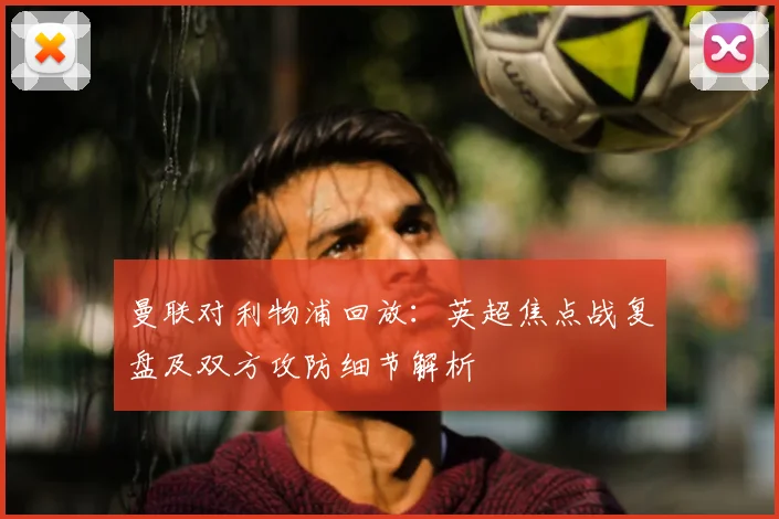 曼联对利物浦回放：英超焦点战复盘及双方攻防细节解析